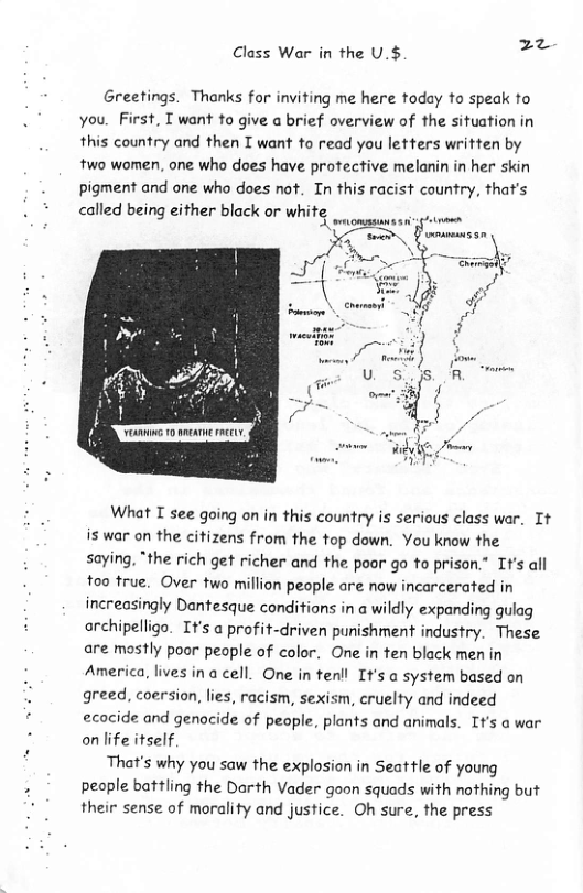 z Class War in the U.$ =  Greetings. Thanks for inviting me here today to speak to you. First, T want to give a brief overview of the situation in this country and then T want to read you letters written by two women, one who does have protective melanin in her skin pigment and one who does not. In this racist country, that’s  * called being either black or white |  7  What I see going on in this country is serious class war. Tt is war on the citizens from the top down. You know the saying, *the rich get richer and the poor go to prison.” Tt’s all too true. Over two million people are now incarcerated in increasingly Dantesque conditions in a wildly expanding gulag archipelligo. It’s a profit-driven punishment industry. These are mostly poor people of color. One in ten black men in America, lives in a cell. One in tenll It’s a system based on greed, coersion, lies, racism, sexism, cruelty and indeed ecocide and genocide of people, plants and animals. It’s a war on life itself  That’s why you saw the explosion in Seattle of young peaple battling the Dorth Vader goon squads with nothing but their sense of morality and justice. Oh sure, the press 